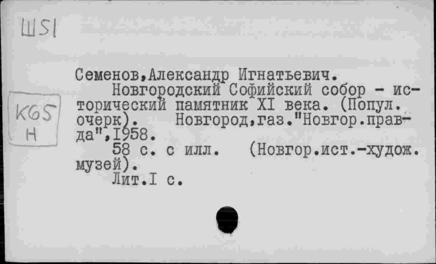 ﻿Ш5|
Семенов,Александр Игнатьевич.
Новгородский Софийский собор - исторический памятник XI века. (Попул. очерк).	Новгород,газ."Новгор.прав-
да ",1958.
58 с. с илл. (Новгор.ист.-худож. музей).
Лит.1 с.